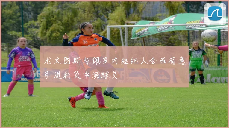 尤文图斯与佩罗内经纪人会面有意引进科莫中场球员
