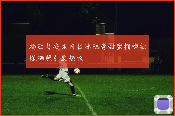 梅西与安东内拉泳池旁甜蜜拥吻社媒晒照引发热议