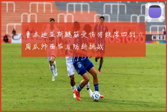 鲁本迪亚斯腿筋受伤将缺席四到六周瓜帅面临后防新挑战