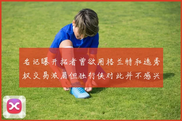 名记曝开拓者曾欲用格兰特和选秀权交易浓眉但独行侠对此并不感兴趣