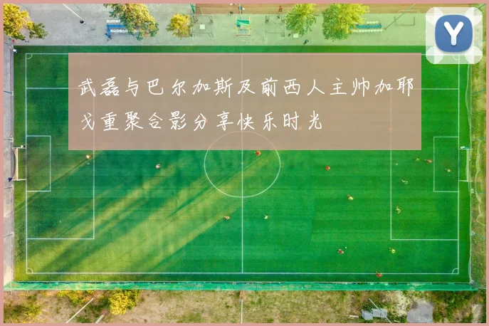 武磊与巴尔加斯及前西人主帅加耶戈重聚合影分享快乐时光