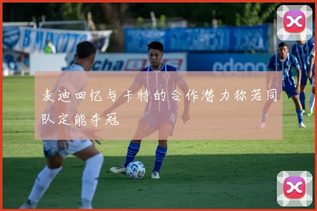 麦迪回忆与卡特的合作潜力称若同队定能夺冠