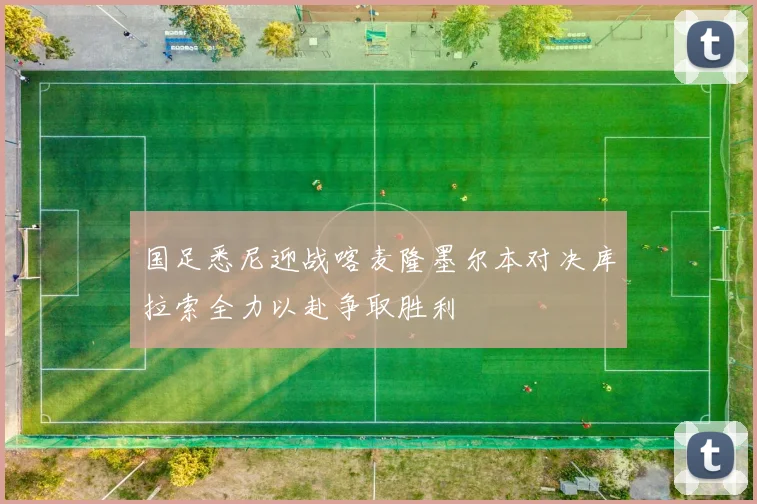 国足悉尼迎战喀麦隆墨尔本对决库拉索全力以赴争取胜利