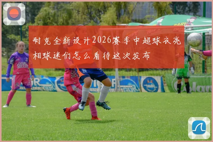 耐克全新设计2026赛季中超球衣亮相球迷们怎么看待这次发布