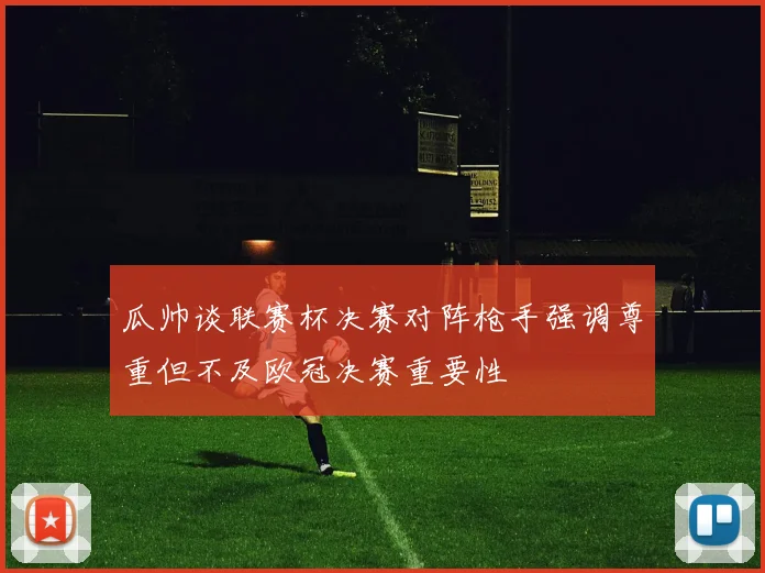 瓜帅谈联赛杯决赛对阵枪手强调尊重但不及欧冠决赛重要性