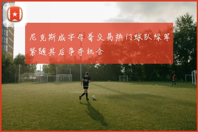 尼克斯成字母哥交易热门球队绿军紧随其后争夺机会