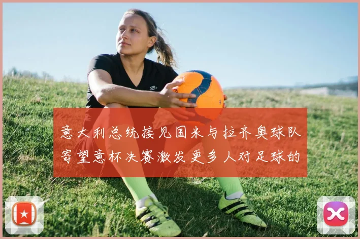 意大利总统接见国米与拉齐奥球队寄望意杯决赛激发更多人对足球的热爱
