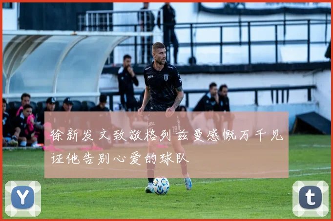 徐新发文致敬格列兹曼感慨万千见证他告别心爱的球队