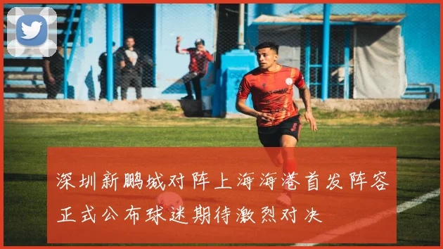 深圳新鹏城对阵上海海港首发阵容正式公布球迷期待激烈对决