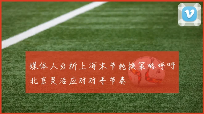 媒体人分析上海末节轮换策略呼吁北京灵活应对对手节奏