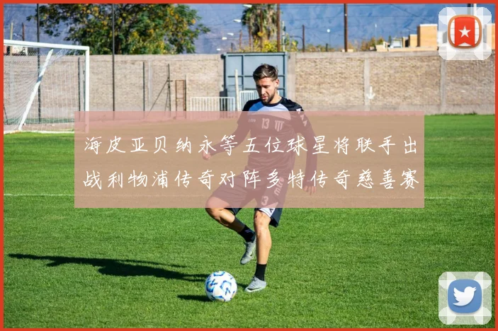海皮亚贝纳永等五位球星将联手出战利物浦传奇对阵多特传奇慈善赛